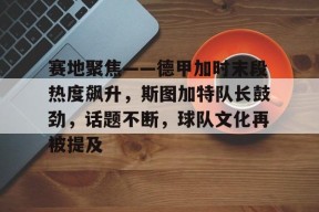 开云app下载-关于赛地聚焦——德甲加时末段热度飙升，斯图加特队长鼓劲，话题不断，球队文化再被提及的信息